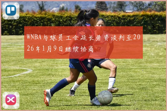 WNBA与球员工会延长劳资谈判至2026年1月9日继续协商