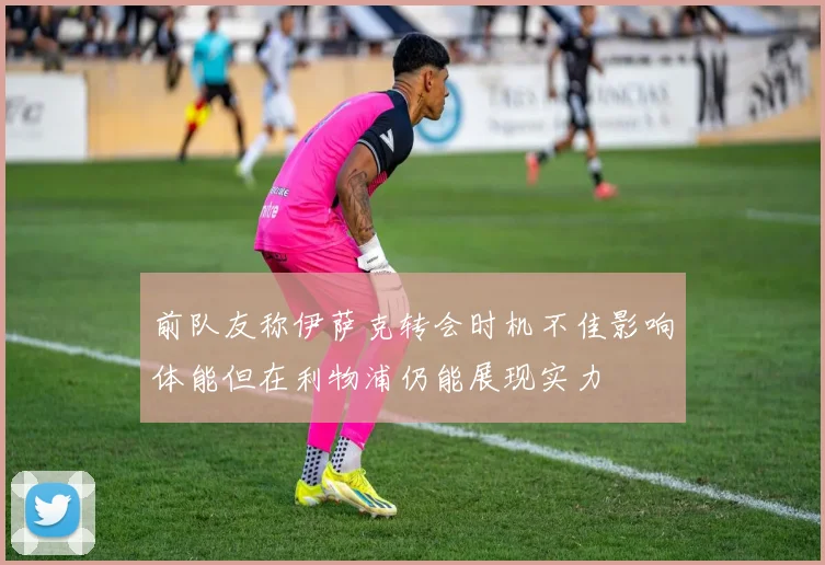 前队友称伊萨克转会时机不佳影响体能但在利物浦仍能展现实力