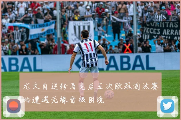 尤文自逆转马竞后五次欧冠淘汰赛均遭遇无缘晋级困境