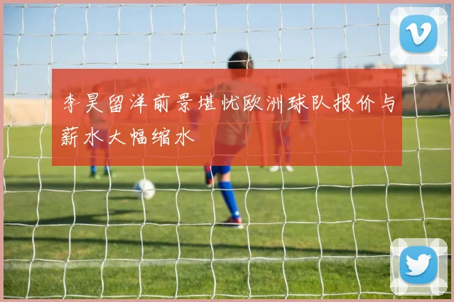 李昊留洋前景堪忧欧洲球队报价与薪水大幅缩水