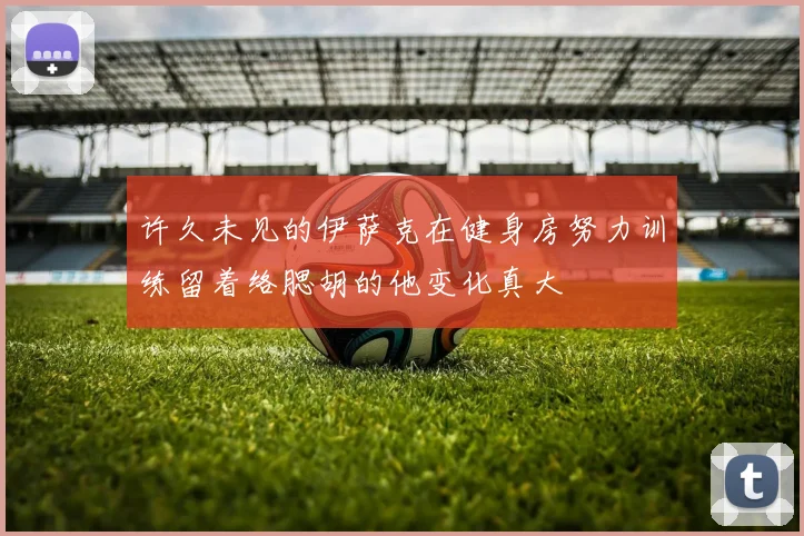 许久未见的伊萨克在健身房努力训练留着络腮胡的他变化真大