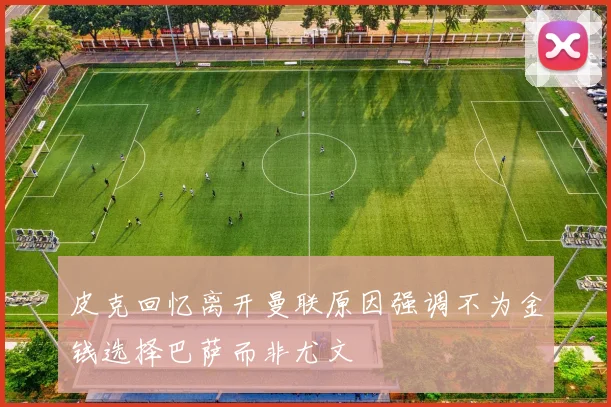 皮克回忆离开曼联原因强调不为金钱选择巴萨而非尤文