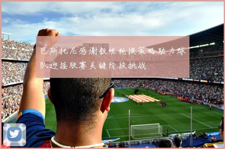 巴斯托尼感谢教练轮换策略助力球队迎接联赛关键阶段挑战