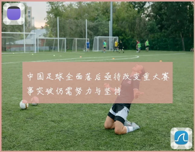 中国足球全面落后亟待改变重大赛事突破仍需努力与坚持