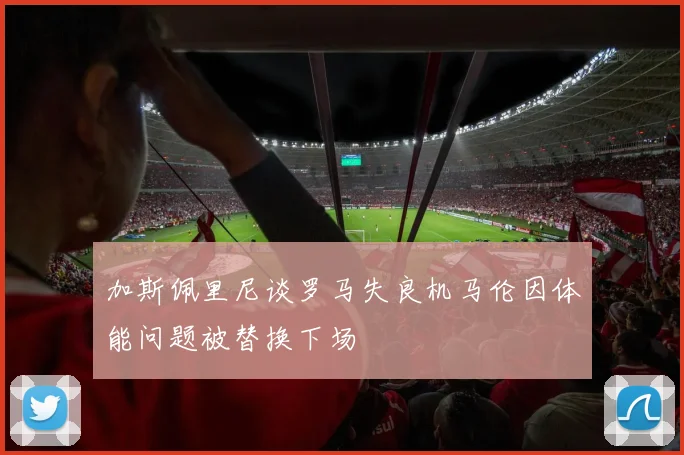加斯佩里尼谈罗马失良机马伦因体能问题被替换下场