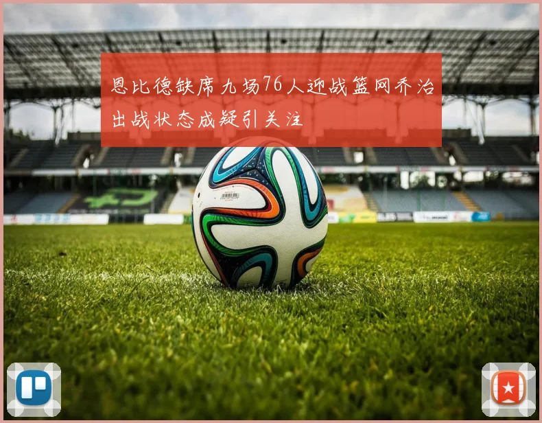 恩比德缺席九场76人迎战篮网乔治出战状态成疑引关注