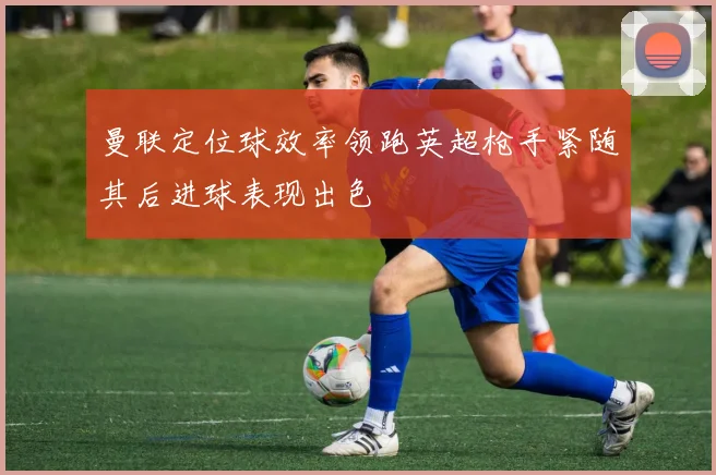 曼联定位球效率领跑英超枪手紧随其后进球表现出色