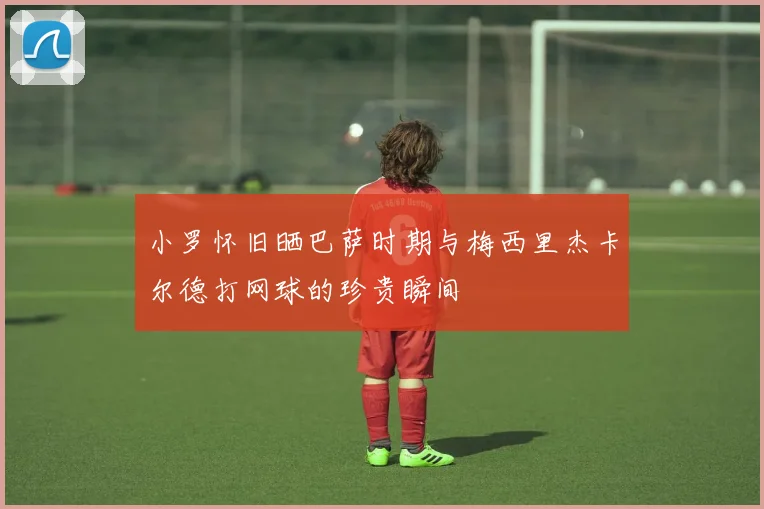 小罗怀旧晒巴萨时期与梅西里杰卡尔德打网球的珍贵瞬间