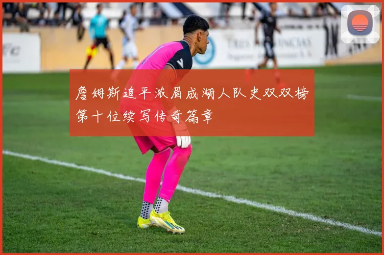 詹姆斯追平浓眉成湖人队史双双榜第十位续写传奇篇章