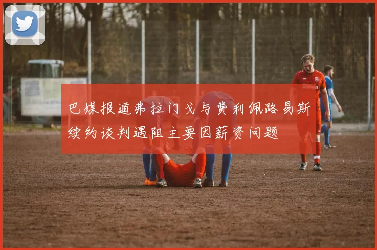 巴媒报道弗拉门戈与费利佩路易斯续约谈判遇阻主要因薪资问题