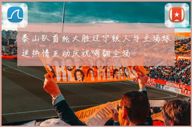 泰山队首轮大胜辽宁铁人与主场球迷热情互动庆祝嗨翻全场