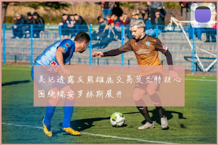 美记透露灰熊雄鹿交易莫兰特核心围绕瑞安罗林斯展开