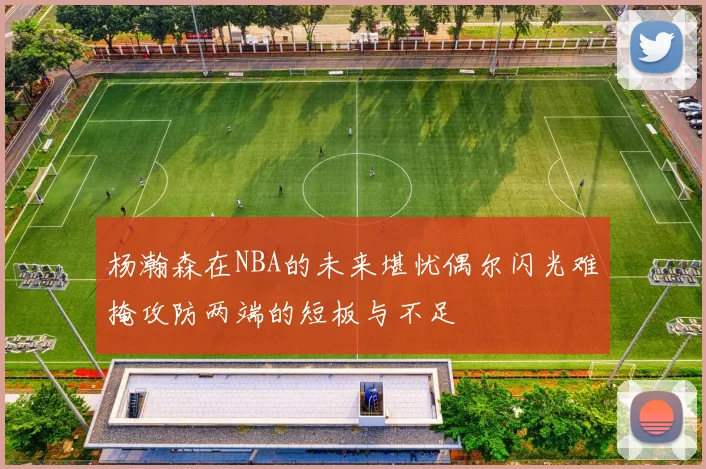 杨瀚森在NBA的未来堪忧偶尔闪光难掩攻防两端的短板与不足