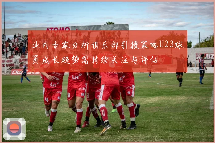 业内专家分析俱乐部引援策略U23球员成长趋势需持续关注与评估