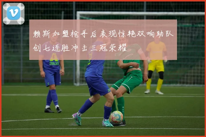 赖斯加盟枪手后表现惊艳双响助队创七连胜冲击三冠荣耀