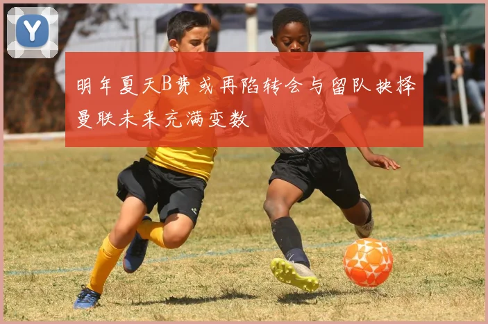 明年夏天B费或再陷转会与留队抉择曼联未来充满变数