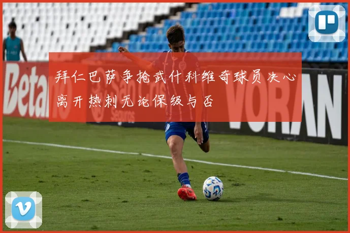 拜仁巴萨争抢武什科维奇球员决心离开热刺无论保级与否