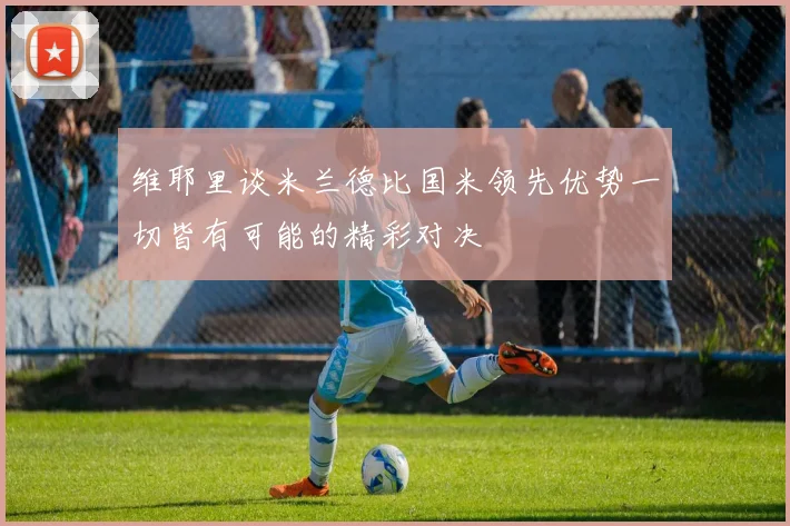 维耶里谈米兰德比国米领先优势一切皆有可能的精彩对决