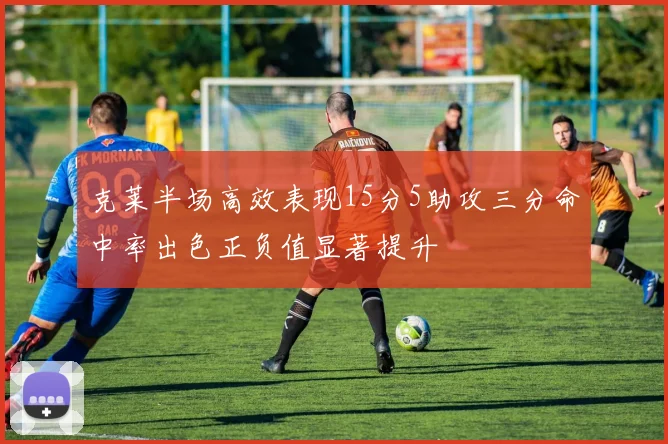 克莱半场高效表现15分5助攻三分命中率出色正负值显著提升