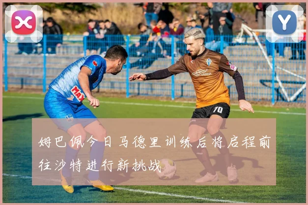 姆巴佩今日马德里训练后将启程前往沙特进行新挑战