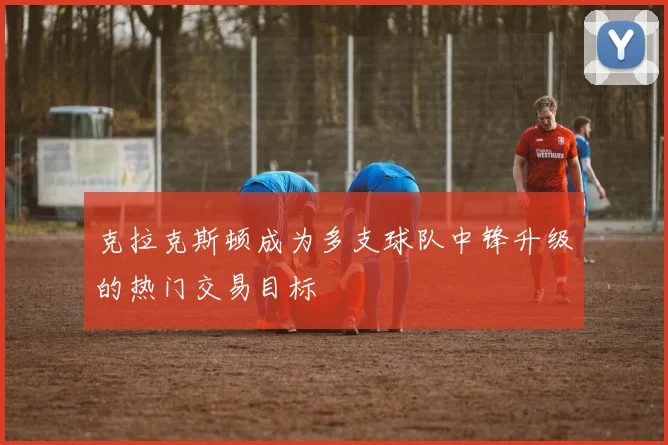 克拉克斯顿成为多支球队中锋升级的热门交易目标