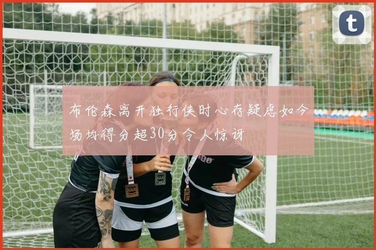 布伦森离开独行侠时心存疑虑如今场均得分超30分令人惊讶