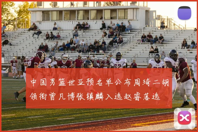 中国男篮世亚预名单公布周琦二胡领衔曾凡博张镇麟入选赵睿落选