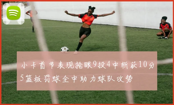 小卡首节表现抢眼9投4中斩获10分5篮板罚球全中助力球队攻势