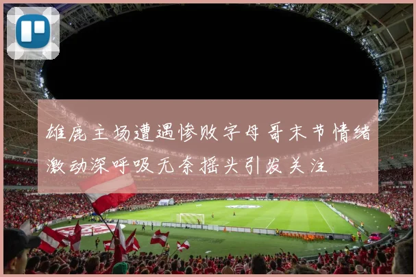 雄鹿主场遭遇惨败字母哥末节情绪激动深呼吸无奈摇头引发关注