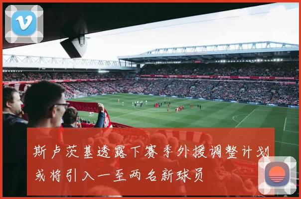 斯卢茨基透露下赛季外援调整计划或将引入一至两名新球员