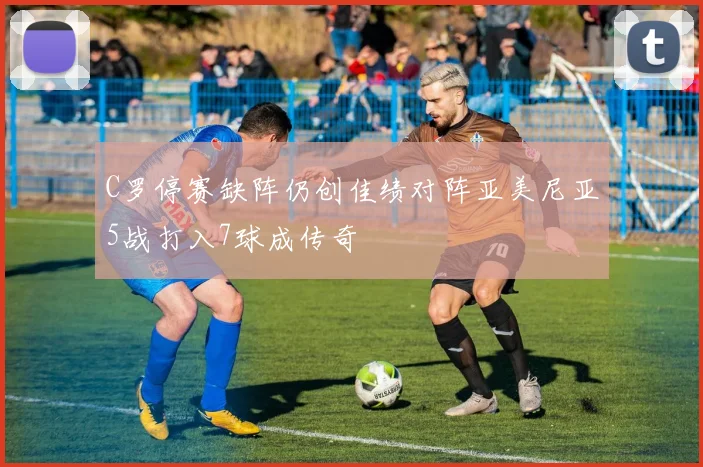 C罗停赛缺阵仍创佳绩对阵亚美尼亚5战打入7球成传奇