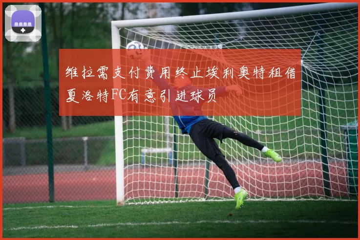 维拉需支付费用终止埃利奥特租借夏洛特FC有意引进球员