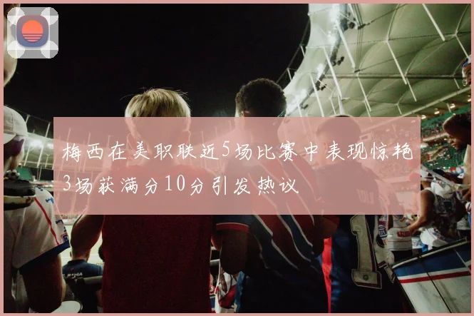 梅西在美职联近5场比赛中表现惊艳3场获满分10分引发热议