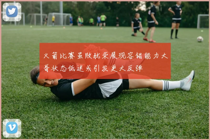 火箭比赛虽败犹荣展现容错能力大哥状态低迷或引发更大反弹
