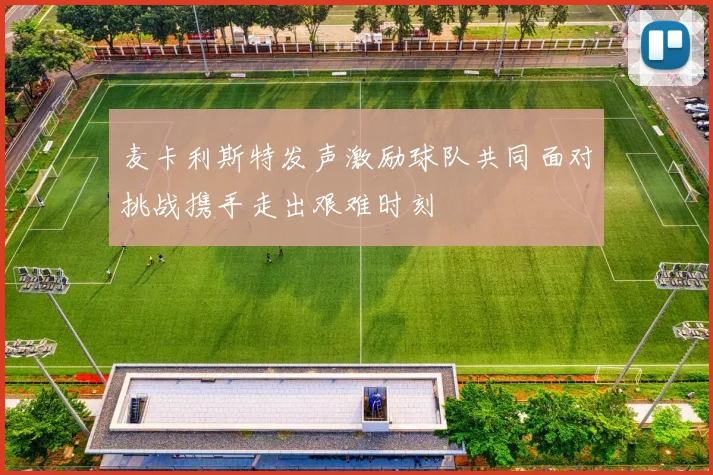 麦卡利斯特发声激励球队共同面对挑战携手走出艰难时刻