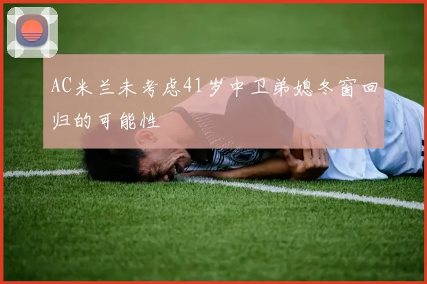 AC米兰未考虑41岁中卫弟媳冬窗回归的可能性