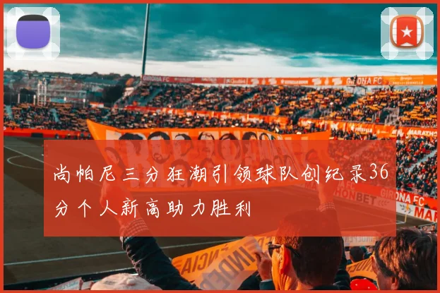 尚帕尼三分狂潮引领球队创纪录36分个人新高助力胜利