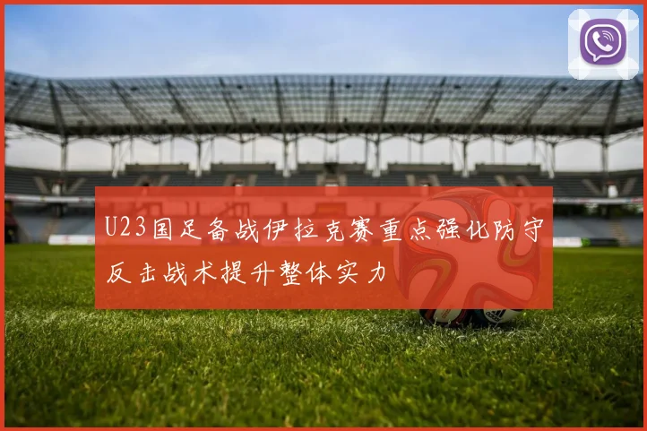 U23国足备战伊拉克赛重点强化防守反击战术提升整体实力
