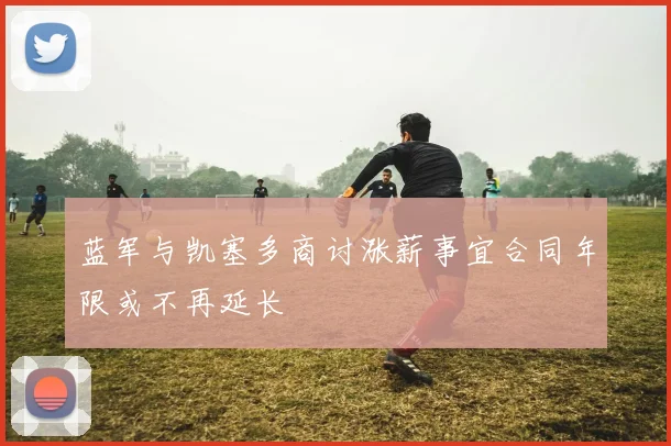 蓝军与凯塞多商讨涨薪事宜合同年限或不再延长
