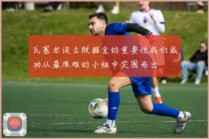 瓦塞尔谈击败掘金的重要性我们成功从最艰难的小组中突围而出